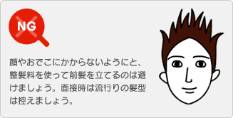 【NG】顔やおでこにかからないようにと、整髪料を使って前髪を立てるのは避けましょう。面接時は流行りの髪型は控えましょう。