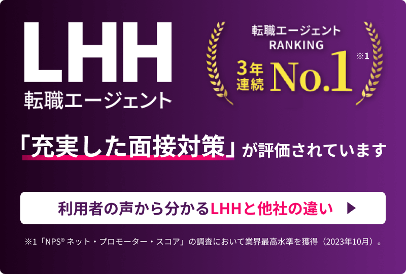 LHH転職エージェント 転職エージェントRANKING 3年連続NO.1 ※1 「充実した面接対策」が評価されています 利用者の声から分かるLHHと他社の違い ※1 「NPS® ネット・プロモーター・スコア」の調査において業界最高水準を獲得（2023年10月）。