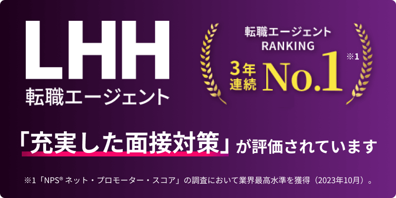 LHH転職エージェント 転職エージェントRANKING 3年連続NO.1 ※1 「充実した面接対策」が評価されています ※1 「NPS® ネット・プロモーター・スコア」の調査において業界最高水準を獲得（2023年10月）。