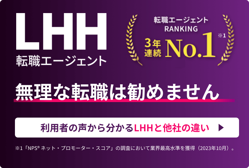 LHH転職エージェント 転職エージェントRANKING 3年連続NO.1 ※1 無理な転職は勧めません 利用者の声から分かるLHHと他社の違い ※1 「NPS® ネット・プロモーター・スコア」の調査において業界最高水準を獲得（2023年10月）。