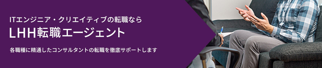 ITエンジニア・クリエイティブの転職なら、LHH転職エージェント。各職種に精通したコンサルタントがあなたの転職を徹底サポートします。